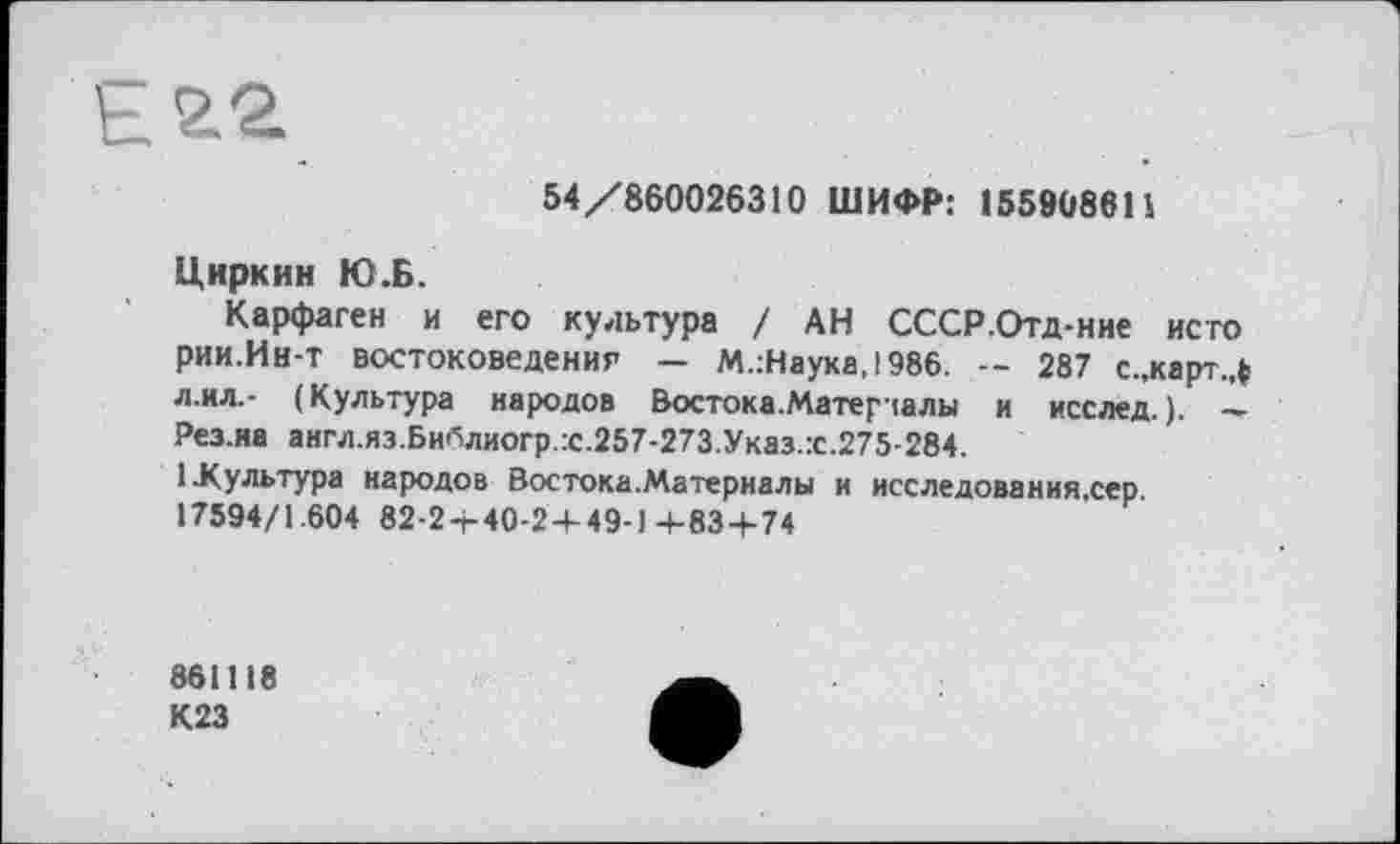 ﻿54/860026310 ШИФР: 155908611
Циркин Ю.Б.
Карфаген и его культура / АН СССР.Отд-ние исто рии.Ин-т востоковедения — М.:Наука,!986. -- 287 с.,карт.Л лил.- (Культура народов Востока.Матер чалы и исслед. ). — Рез.иа англ.яз.Библиогр.:с.257-273.Указ.:с.275-284.
1.Культура народов Востока.Материалы и исследования.сер.
17594/1.604 82-2 + 40-2 + 49-1+83 + 74
861118 К23